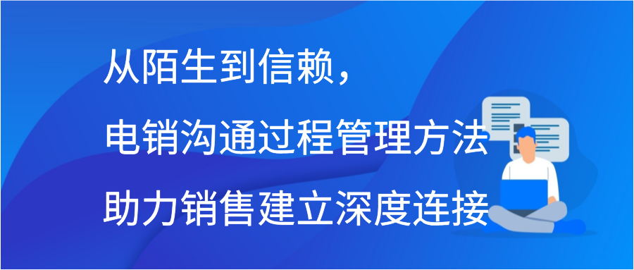 从陌生到信赖，电销沟通过程管理方法助力销售建立深度连接