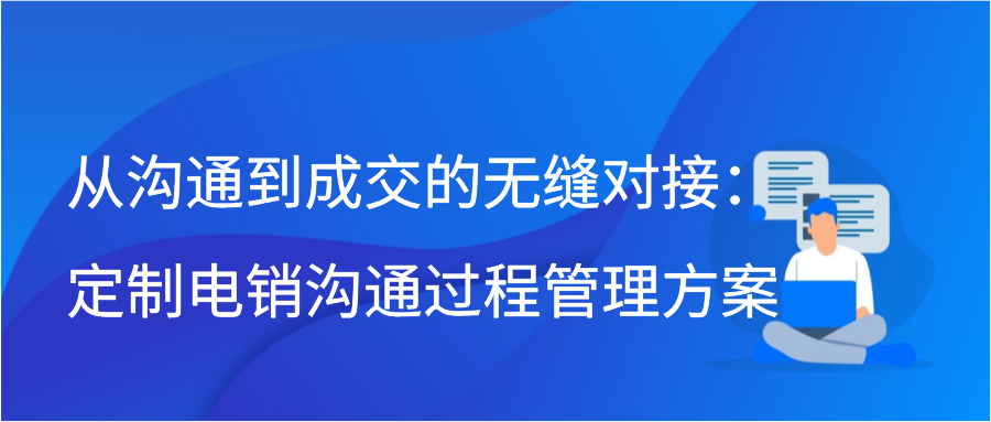 从沟通到成交的无缝对接：定制电销沟通过程管理方案