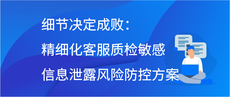 细节决定成败：精细化客服质检敏感信息泄露风险防控方案