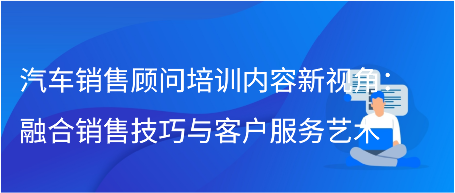 汽车销售顾问培训内容新视角：融合销售技巧与客户服务艺术