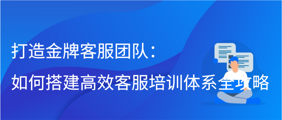 打造金牌客服团队：如何搭建高效客服培训体系全攻略