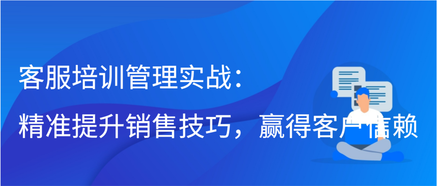 客服培训管理实战：精准提升销售技巧，赢得客户信赖