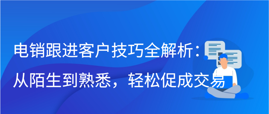 电销跟进客户技巧全解析：从陌生到熟悉，轻松促成交易