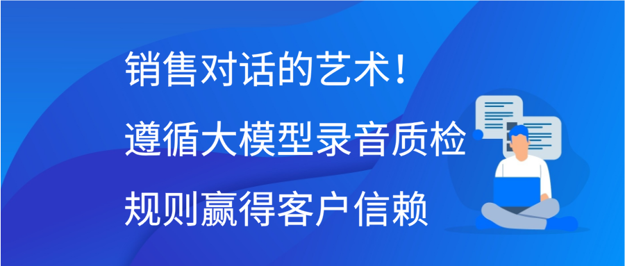 销售对话的艺术！遵循大模型录音质检规则，赢得客户信赖