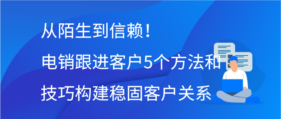 从陌生到信赖！电销跟进客户5个方法和技巧构建稳固客户关系缩略图