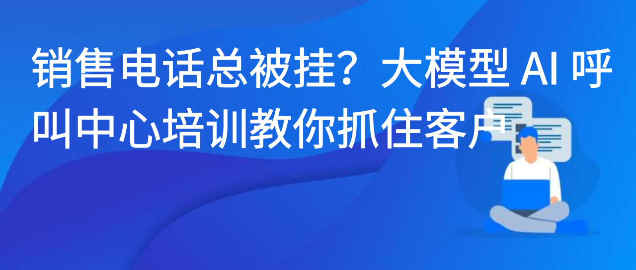 销售电话总被挂？大模型 AI 呼叫中心培训教你抓住客户