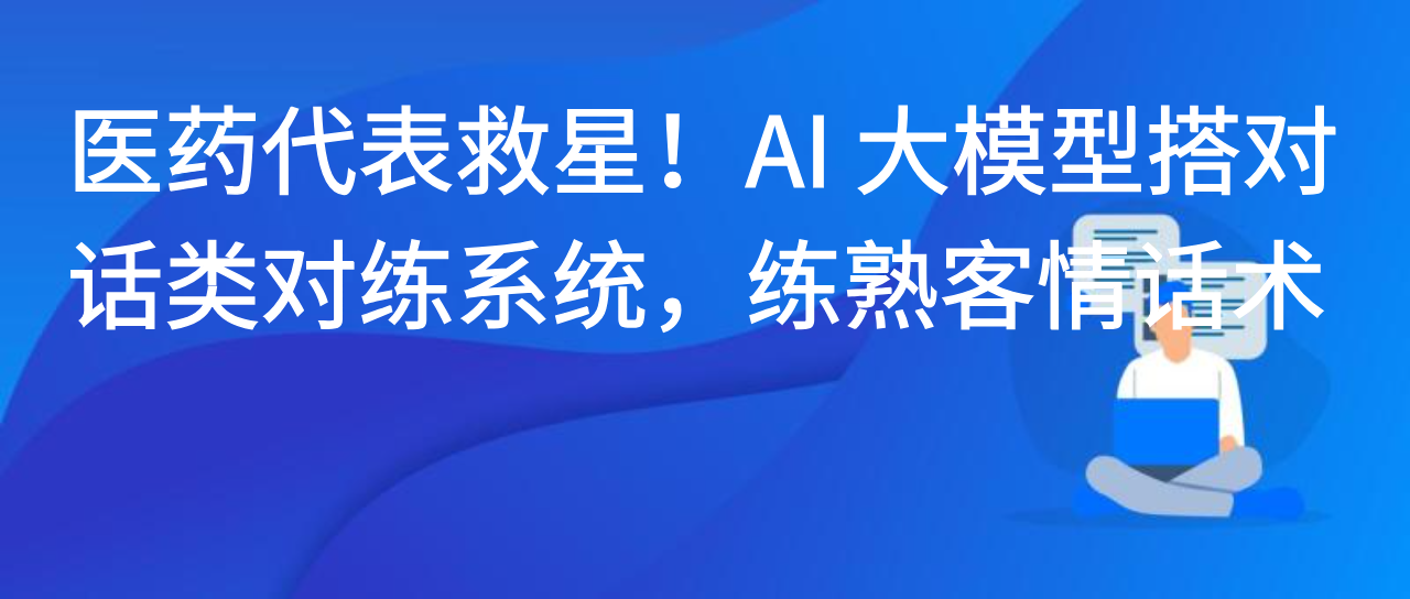 医药代表救星！AI 大模型搭对话类对练系统，练熟客情话术