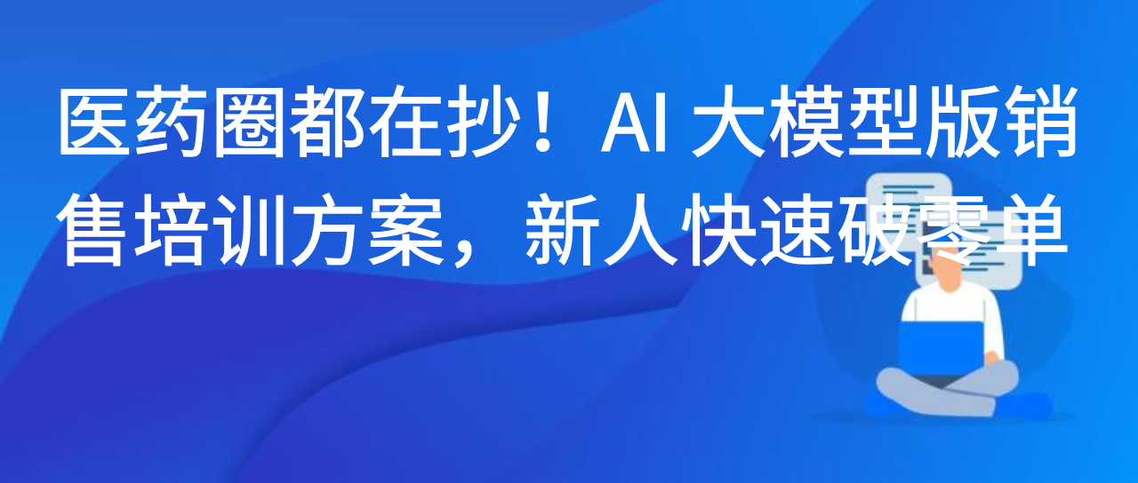 医药圈都在抄！AI 大模型版销售培训方案，新人快速破零单