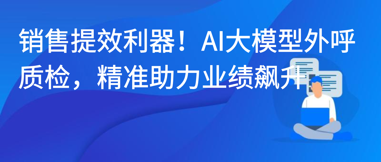 销售提效利器！AI大模型外呼质检，精准助力业绩飙升