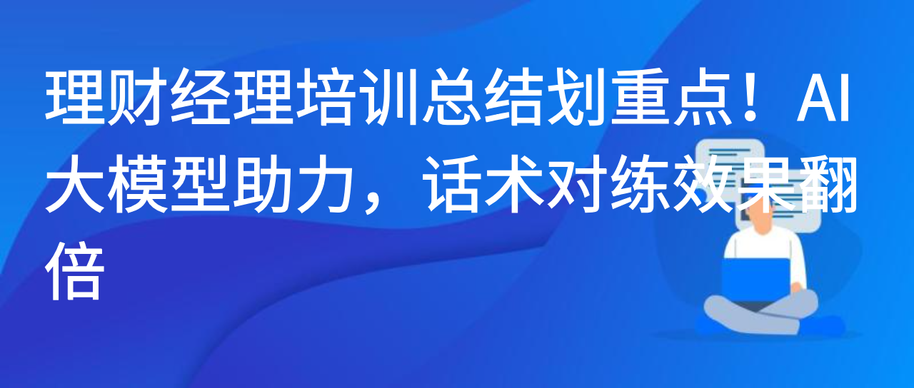 理财经理培训总结划重点！AI 大模型助力，话术对练效果翻倍