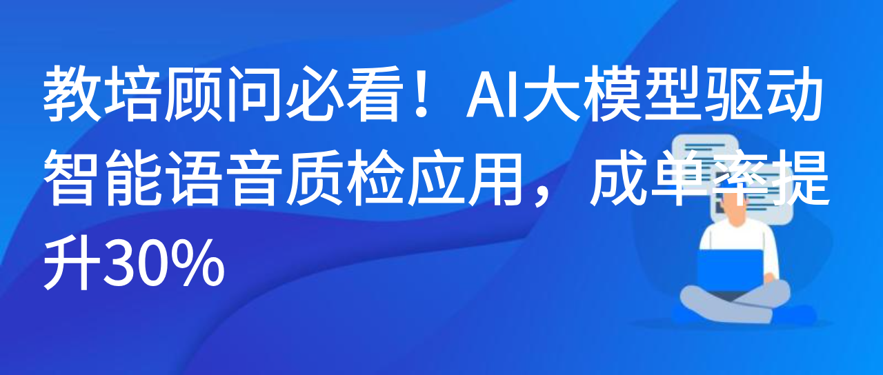教培顾问必看！AI大模型驱动智能语音质检应用，成单率提升30%