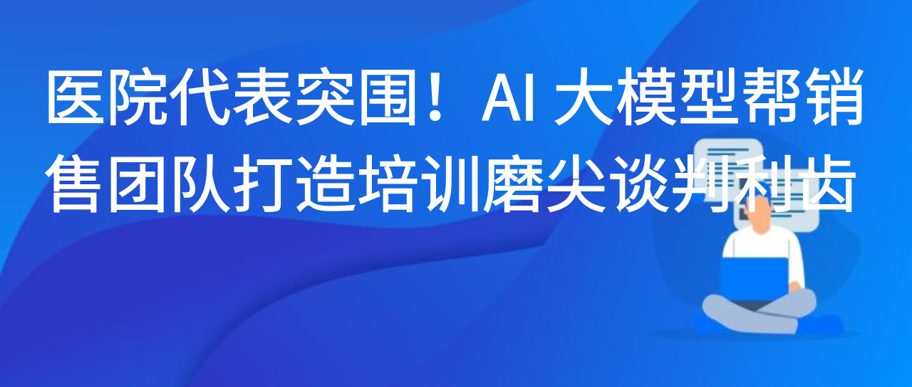 医院代表突围！AI 大模型帮销售团队打造培训磨尖谈判利齿