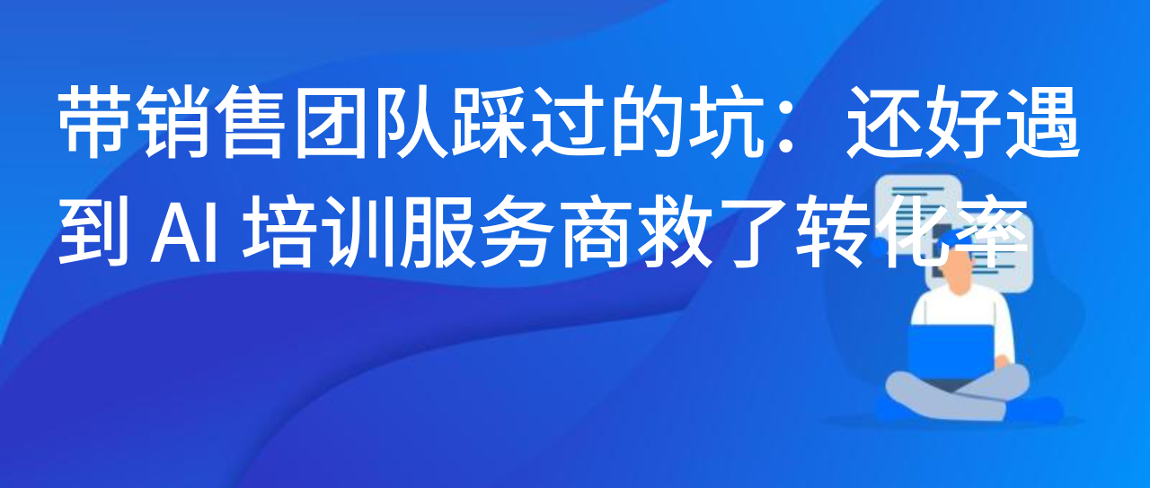 带销售团队踩过的坑：还好遇到 AI 培训服务商救了转化率