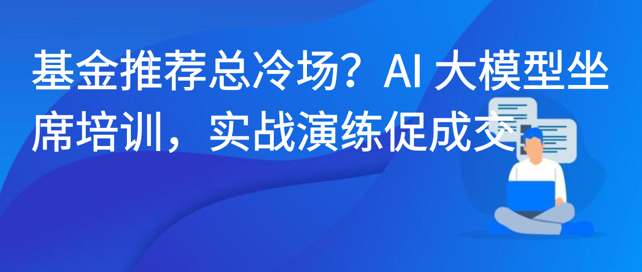 基金推荐总冷场？AI 大模型坐席培训，实战演练促成交