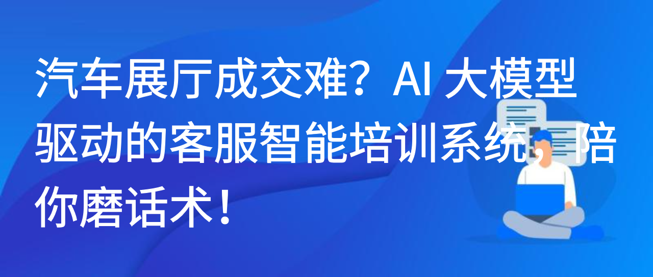 汽车展厅成交难？AI 大模型驱动的客服智能培训系统，陪你磨话术！
