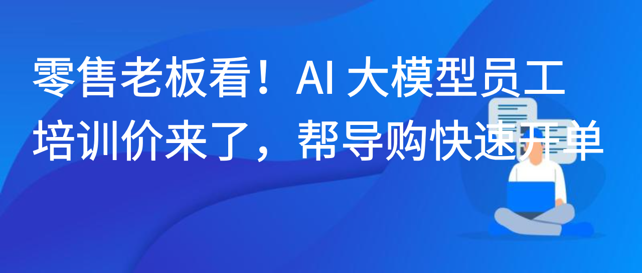 零售老板看！AI 大模型员工培训价来了，帮导购快速开单！