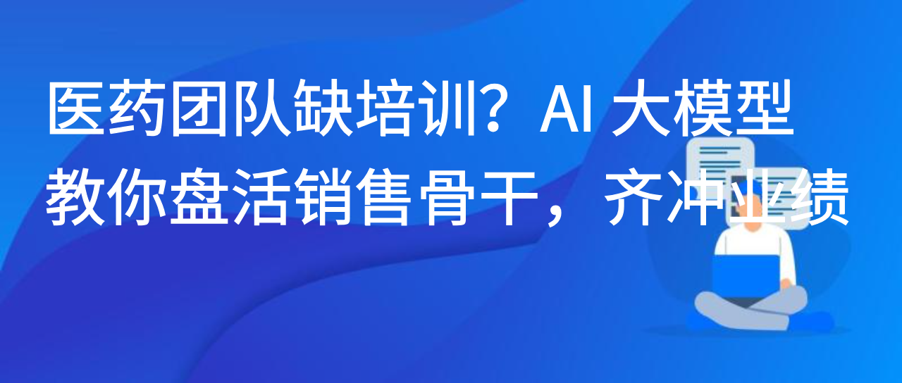 医药团队缺培训？AI 大模型教你盘活销售骨干，齐冲业绩！