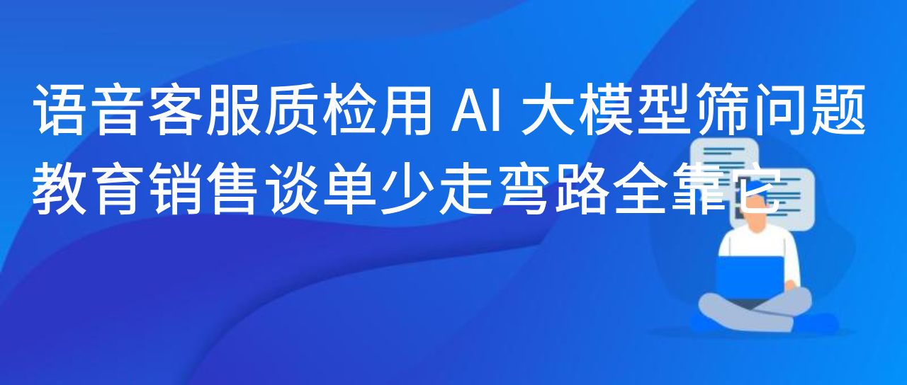 语音客服质检用 AI 大模型筛问题，教育销售谈单少走弯路全靠它