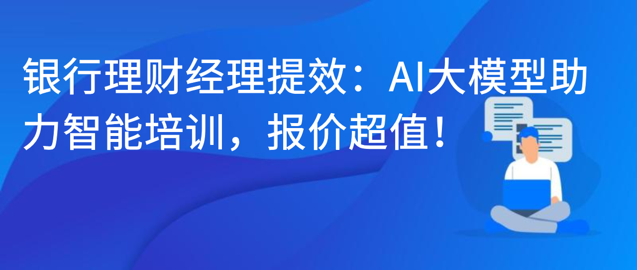 银行理财经理提效：AI 大模型助力智能培训，报价超值！