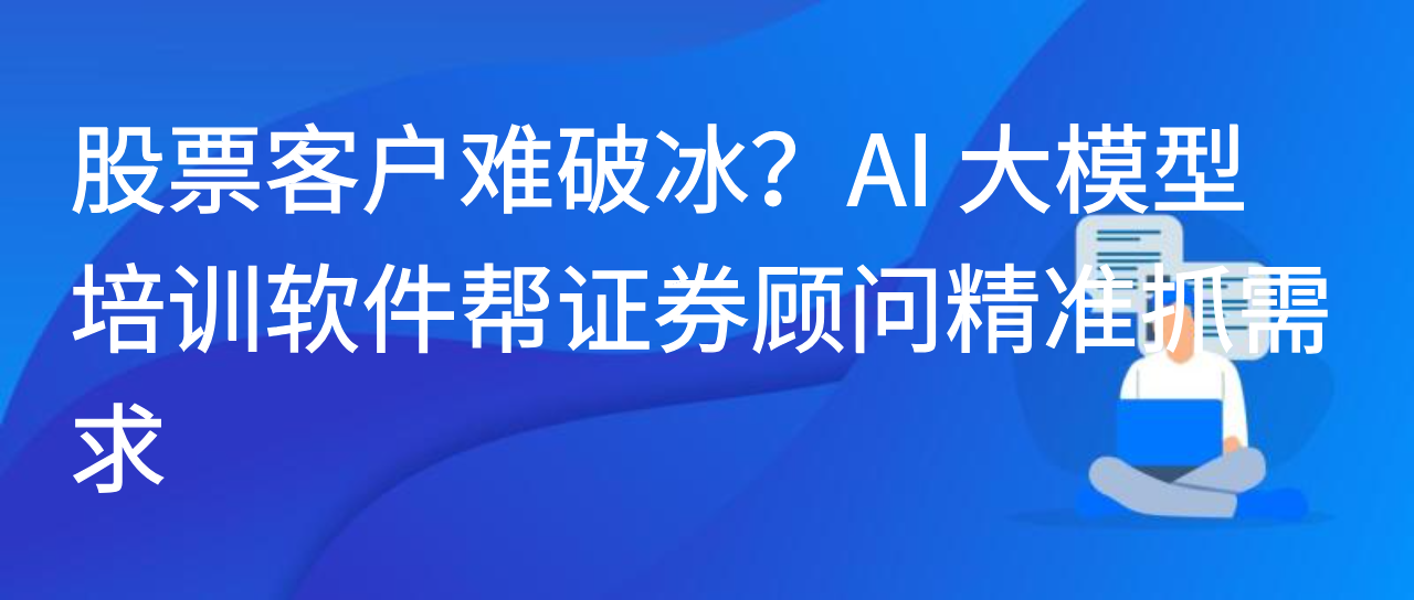 股票客户难破冰？AI 大模型培训软件帮证券顾问精准抓需求