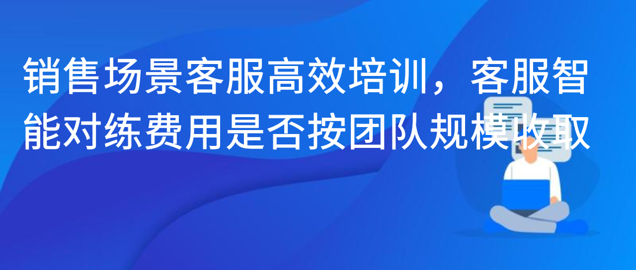 销售场景客服高效培训，客服智能对练费用是否按团队规模收取？