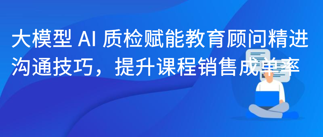 大模型 AI 质检赋能教育顾问精进沟通技巧，提升课程销售成单率
