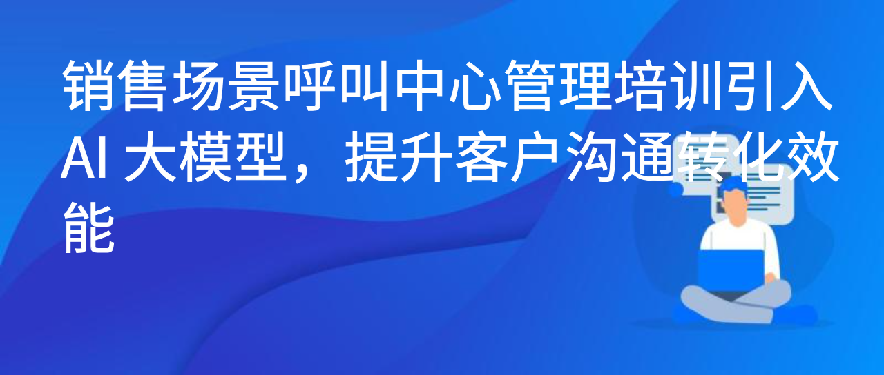 销售场景呼叫中心管理培训引入 AI 大模型，提升客户沟通转化效能