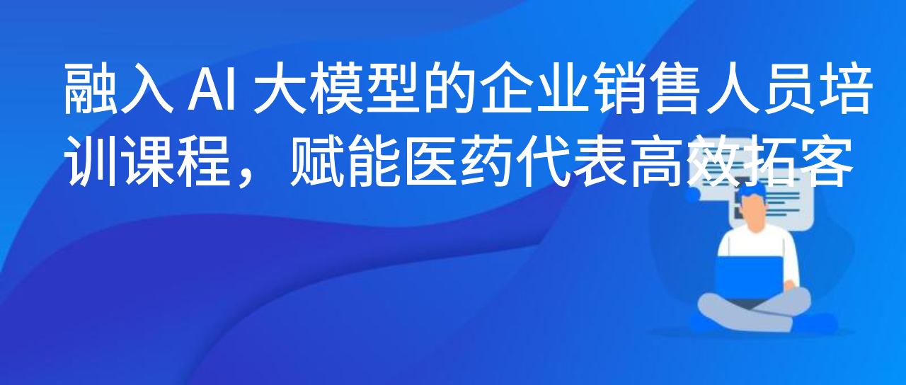 融入 AI 大模型的企业销售人员培训课程，赋能医药代表高效拓客