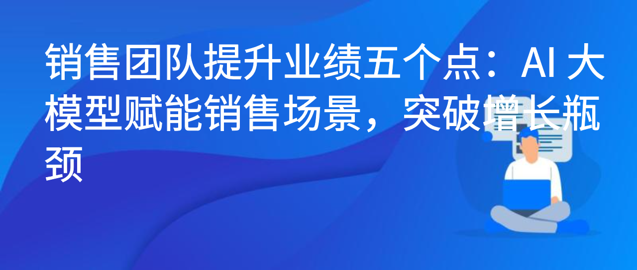 销售团队提升业绩五个点：AI 大模型赋能销售场景，突破增长瓶颈