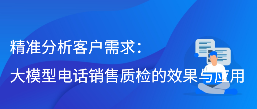 精准分析客户需求：大模型电话销售质检的效果与应用