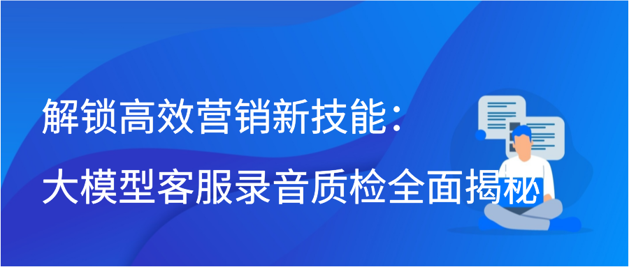 解锁高效营销新技能：大模型客服录音质检全面揭秘