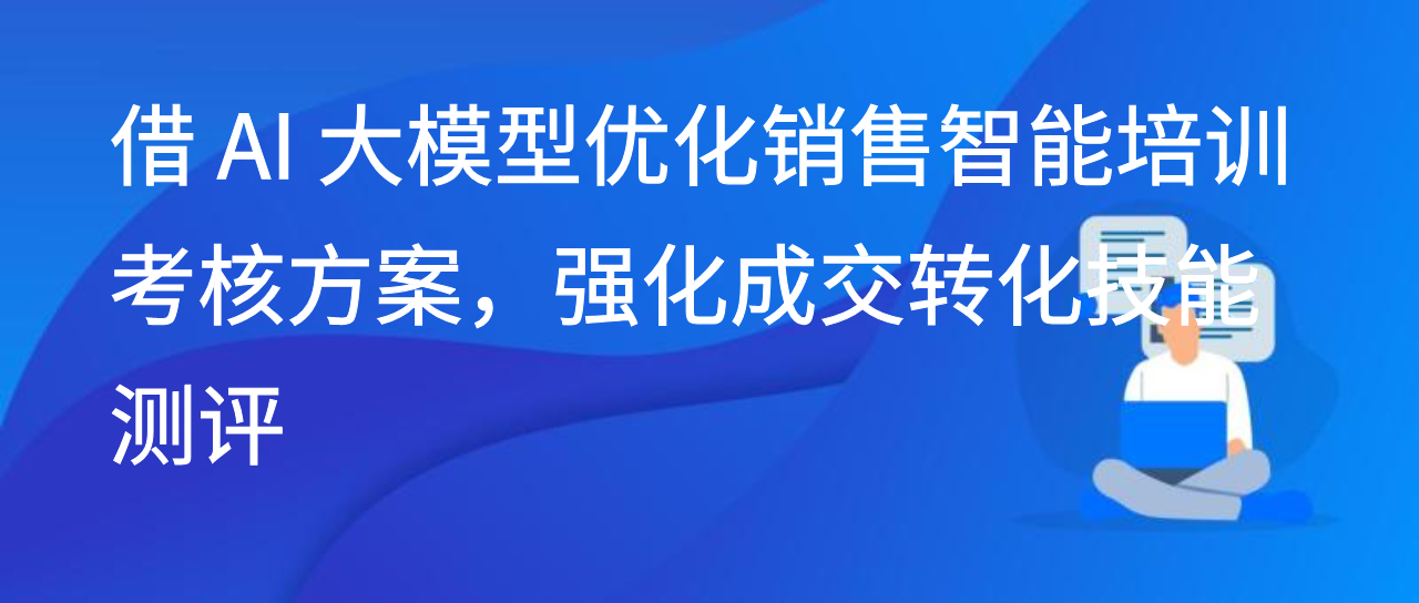借 AI 大模型优化销售智能培训考核方案，强化成交转化技能测评