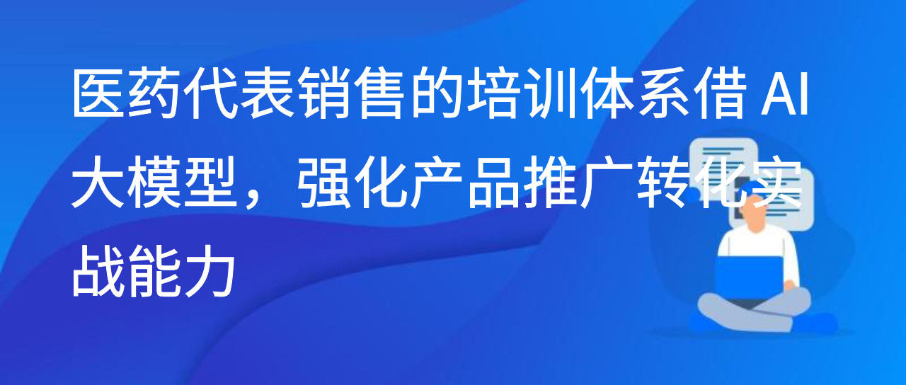 医药代表销售的培训体系借 AI 大模型，强化产品推广转化实战能力