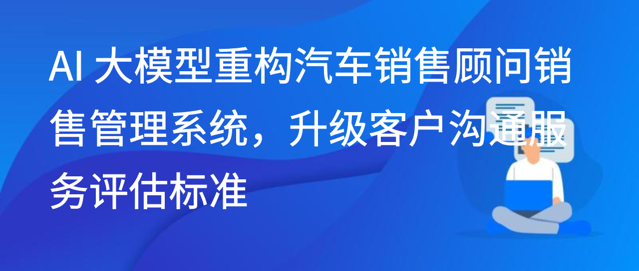 AI 大模型重构汽车销售顾问销售管理系统，升级客户沟通评估标准