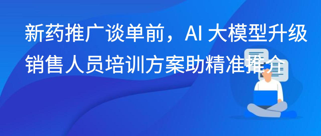 新药推广谈单前，AI 大模型升级销售人员培训方案助精准推介