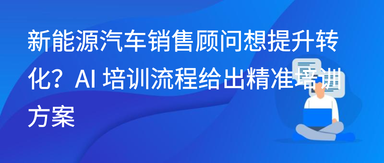 新能源汽车销售顾问想提升转化？AI 培训流程给出精准培训方案