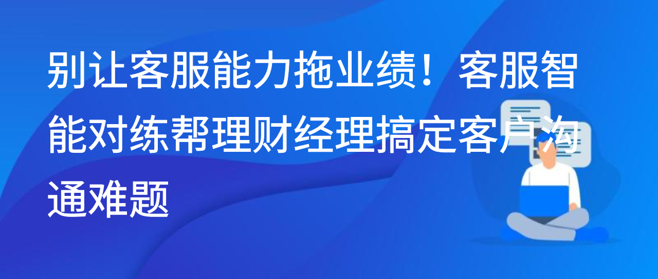 别让客服能力拖业绩！客服智能对练帮理财经理搞定客户沟通难题