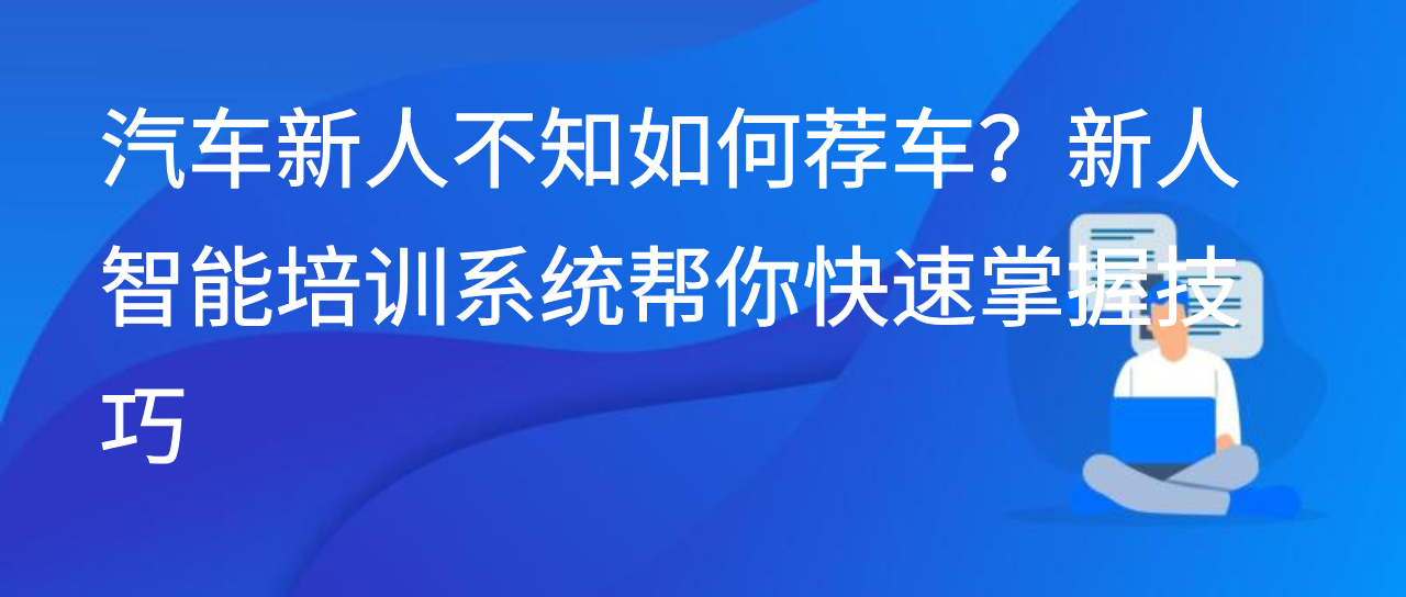汽车新人不知如何荐车？新人智能培训系统帮你快速掌握技巧