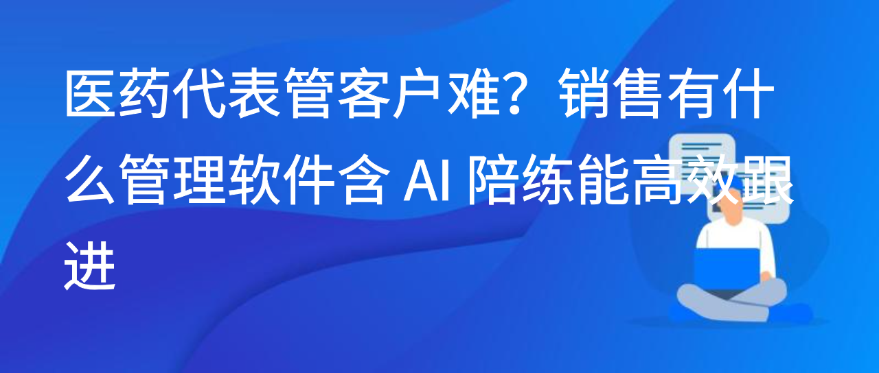 医药代表管客户难？销售有什么管理软件含 AI 陪练能高效跟进