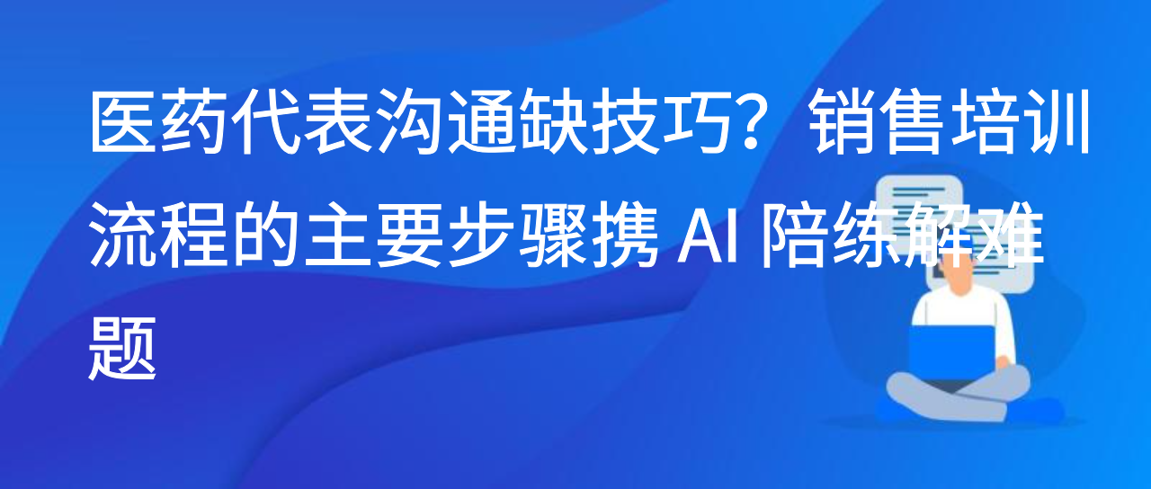 医药代表沟通缺技巧？销售培训流程的主要步骤携 AI 陪练解难题
