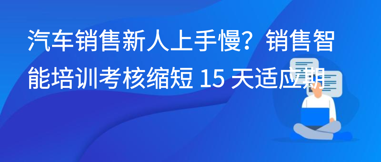 汽车销售新人上手慢？销售智能培训考核缩短 15 天适应期