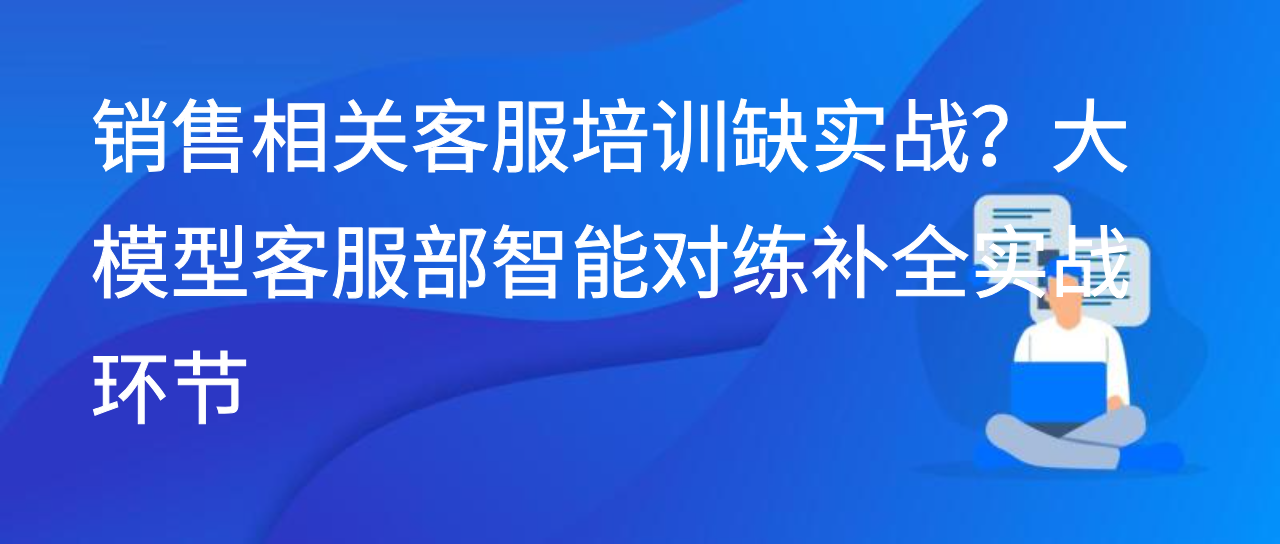 销售相关客服培训缺实战？大模型客服部智能对练补全实战环节