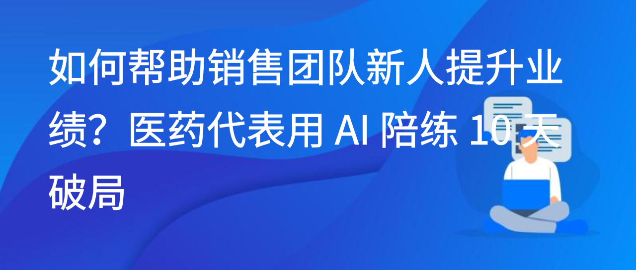 如何帮助销售团队新人提升业绩？医药代表用 AI 陪练 10 天破局