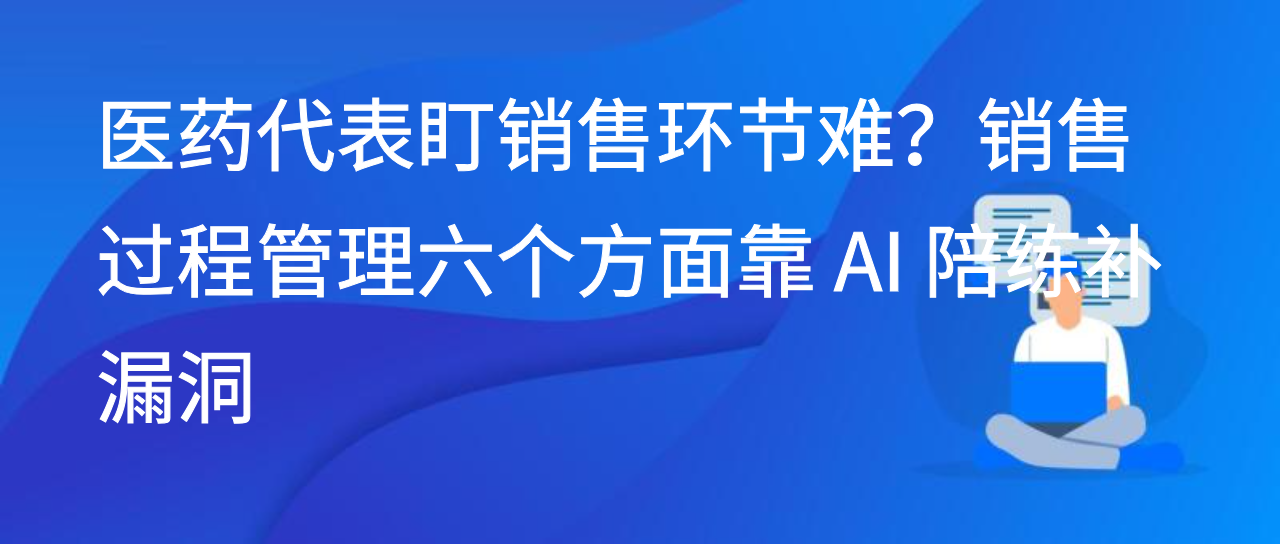 医药代表盯销售环节难？销售过程管理六个方面靠 AI 陪练补漏洞