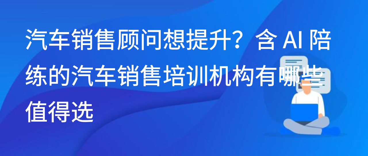汽车销售顾问想提升？含 AI 陪练的汽车销售培训机构有哪些值得选