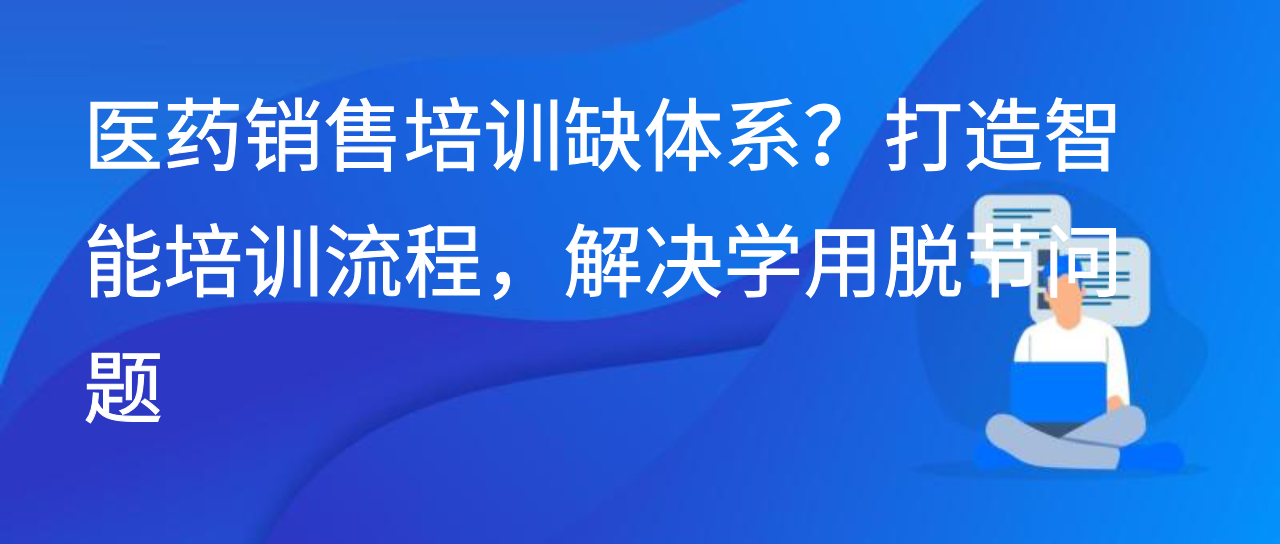 医药销售培训缺体系？打造智能培训流程，解决学用脱节问题