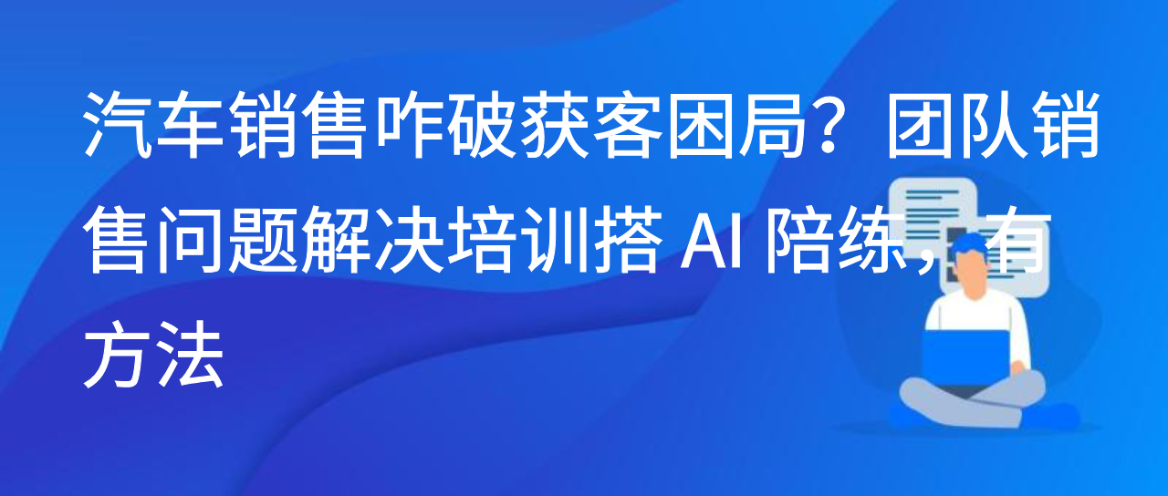 汽车销售咋破获客困局？团队销售问题解决培训搭 AI 陪练，有方法