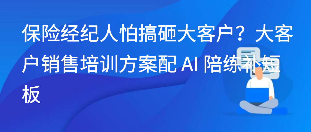 保险经纪人怕搞砸大客户？大客户销售培训方案配 AI 陪练补短板