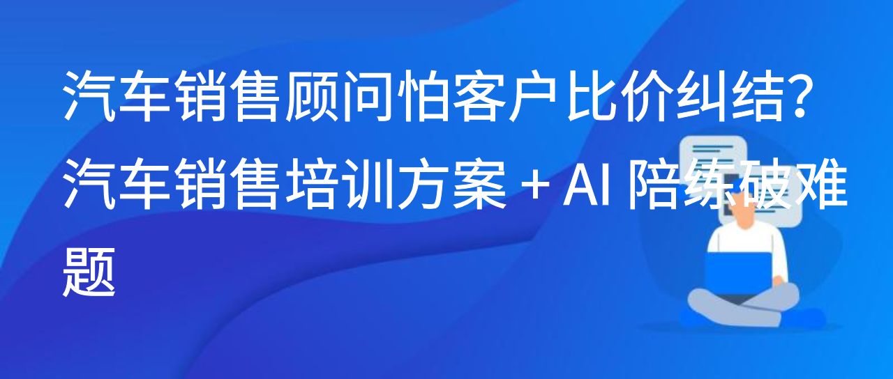 汽车销售顾问怕客户比价纠结？汽车销售培训方案 + AI 陪练破难题