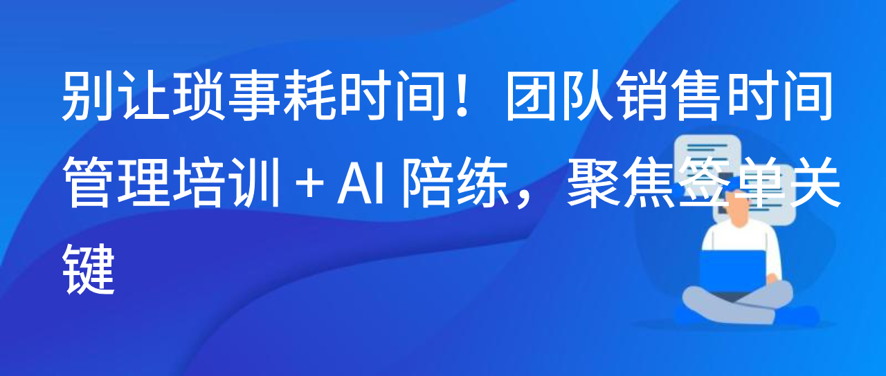 别让琐事耗时间！团队销售时间管理培训 + AI 陪练，聚焦签单关键